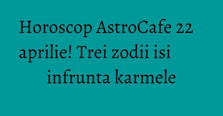 Horoscop AstroCafe 22 aprilie! Trei zodii isi infrunta karmele