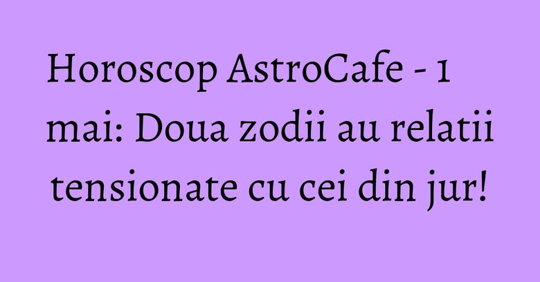 Horoscop AstroCafe - 1 mai: Doua zodii au relatii tensionate cu cei din jur!