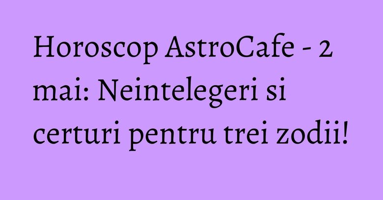 Horoscop AstroCafe - 2 mai: Neintelegeri si certuri pentru trei zodii!