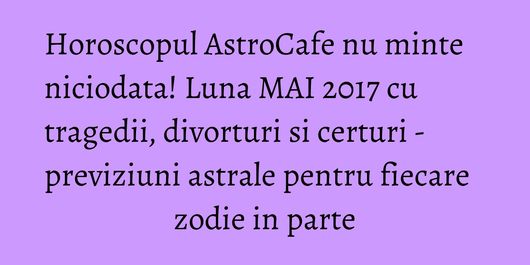 Horoscopul AstroCafe nu minte niciodata! Luna MAI 2017 cu tragedii, divorturi si certuri - previziuni astrale pentru fiecare zodie in parte