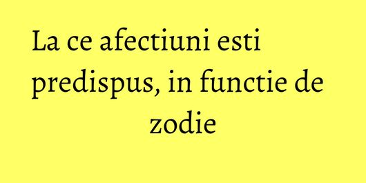 La ce afectiuni esti predispus, in functie de zodie