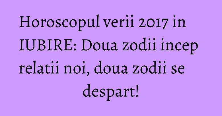 Horoscopul verii 2017 in IUBIRE: Doua zodii incep relatii noi, doua zodii se despart!