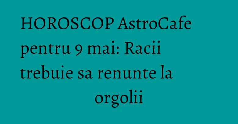 HOROSCOP AstroCafe pentru 9 mai: Racii trebuie sa renunte la orgolii