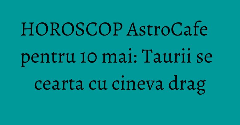 HOROSCOP AstroCafe pentru 10 mai: Taurii se cearta cu cineva drag HOROSCOP AstroCafe pentru 10 mai: Taurii se cearta cu cineva drag