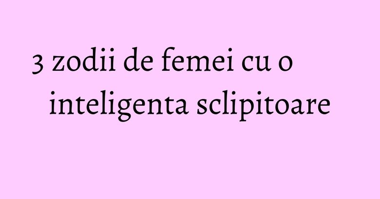 3 zodii de femei cu o inteligenta sclipitoare 3 zodii de femei cu o inteligenta sclipitoare