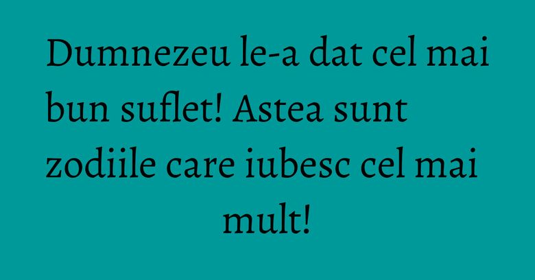 Dumnezeu le-a dat cel mai bun suflet! Astea sunt zodiile care iubesc cel mai mult!