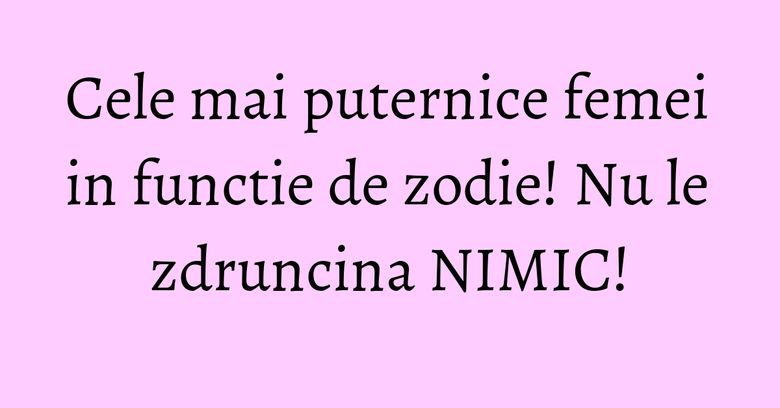 Cele mai puternice femei in functie de zodie! Nu le zdruncina NIMIC!