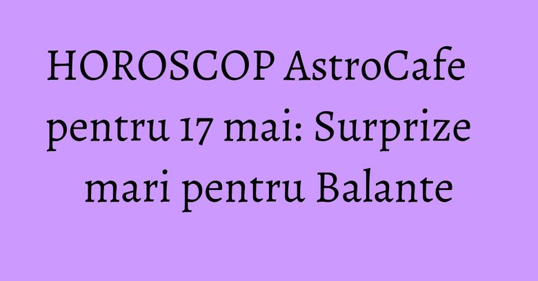 HOROSCOP AstroCafe pentru 17 mai: Surprize mari pentru Balante HOROSCOP AstroCafe pentru 17 mai: Surprize mari pentru Balante