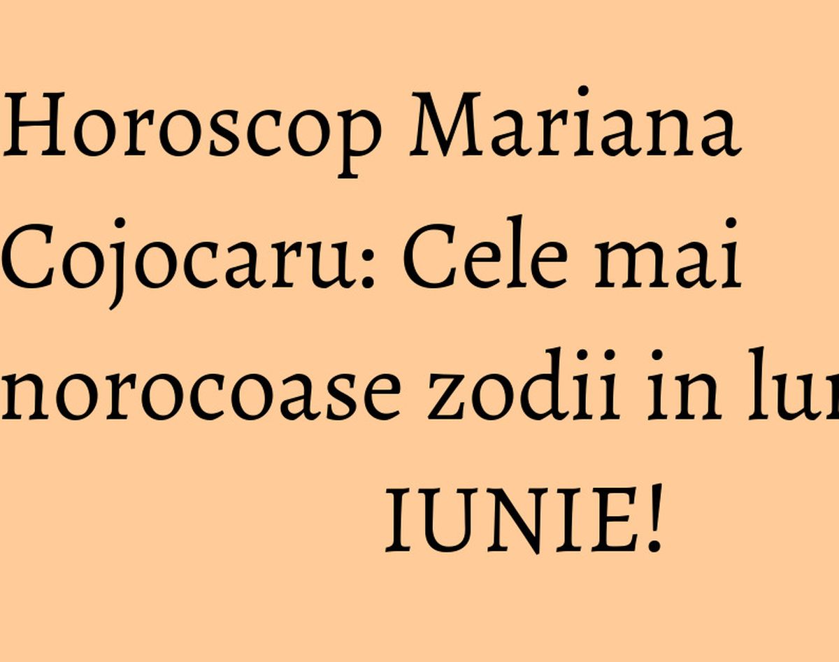 Horoscop Mariana Cojocaru: Cele mai norocoase zodii in luna IUNIE!