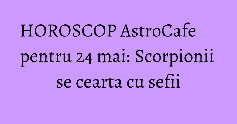 HOROSCOP AstroCafe pentru 24 mai: Scorpionii se cearta cu sefii