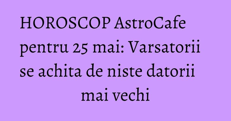 HOROSCOP AstroCafe pentru 25 mai: Varsatorii se achita de niste datorii mai vechi