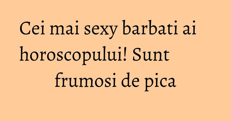 Cei mai sexy barbati ai horoscopului! Sunt frumosi de pica