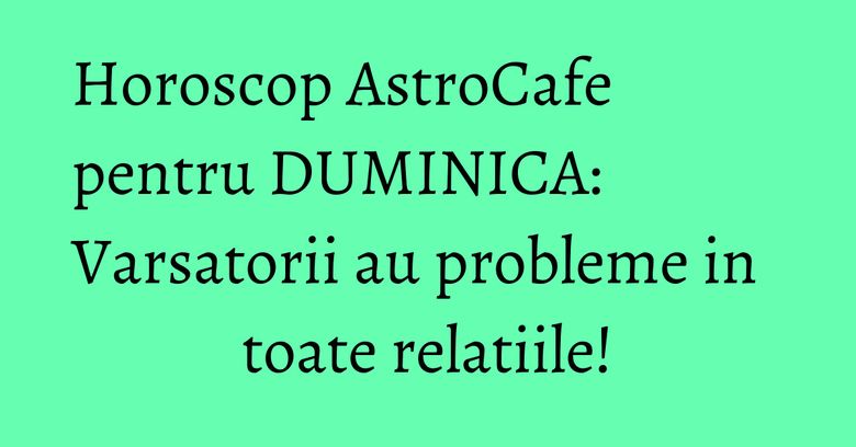 Horoscop AstroCafe pentru DUMINICA: Varsatorii au probleme in toate relatiile! Horoscop AstroCafe pentru DUMINICA: Varsatorii au probleme in toate relatiile!