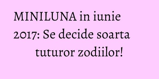 MINILUNA in iunie 2017: Se decide soarta tuturor zodiilor!