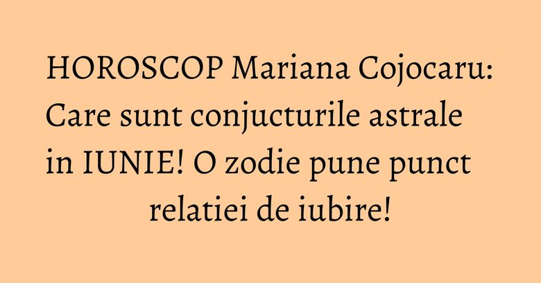 HOROSCOP Mariana Cojocaru: Care sunt conjucturile astrale in IUNIE! O zodie pune punct relatiei de iubire!