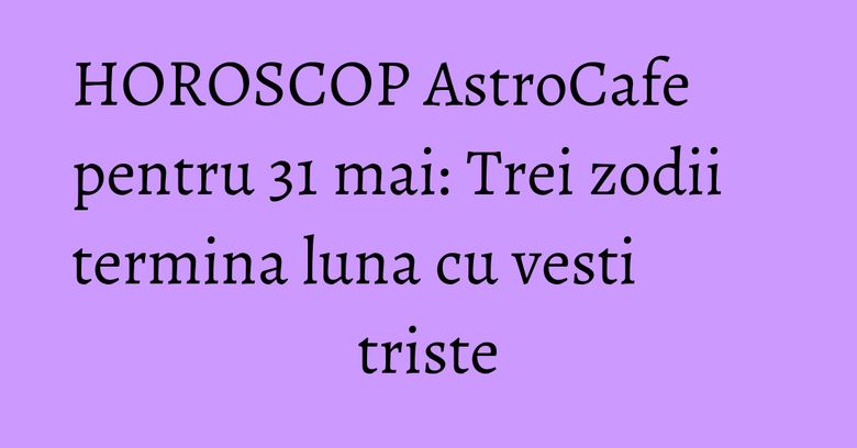 HOROSCOP AstroCafe pentru 31 mai: Trei zodii termina luna cu vesti triste HOROSCOP AstroCafe pentru 31 mai: Trei zodii termina luna cu vesti triste