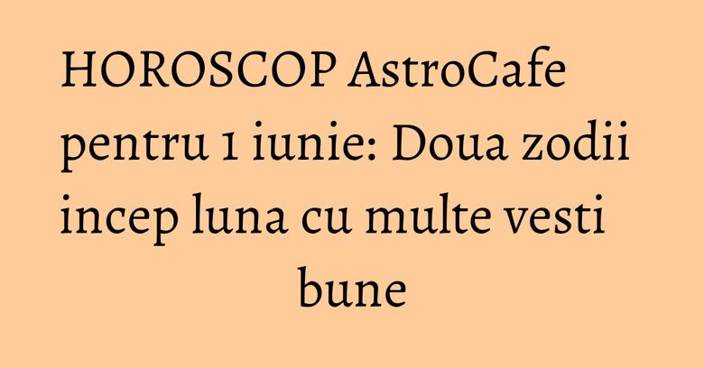 HOROSCOP AstroCafe pentru 1 iunie: Doua zodii incep luna cu multe vesti bune