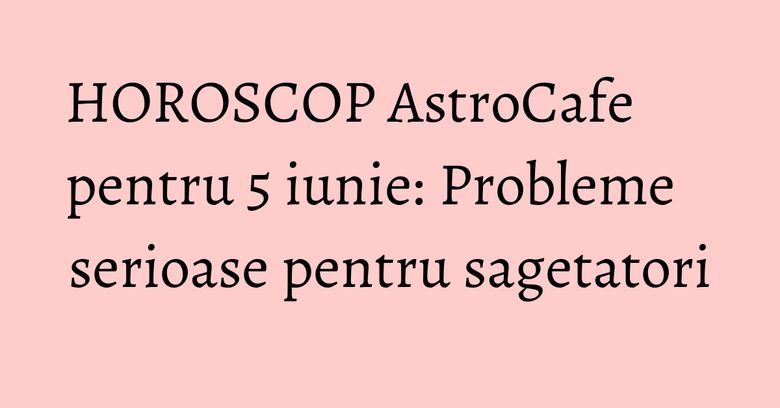 HOROSCOP AstroCafe pentru 5 iunie: Probleme serioase pentru sagetatori