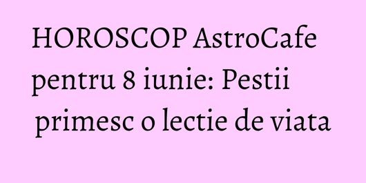 HOROSCOP AstroCafe pentru 8 iunie: Pestii primesc o lectie de viata