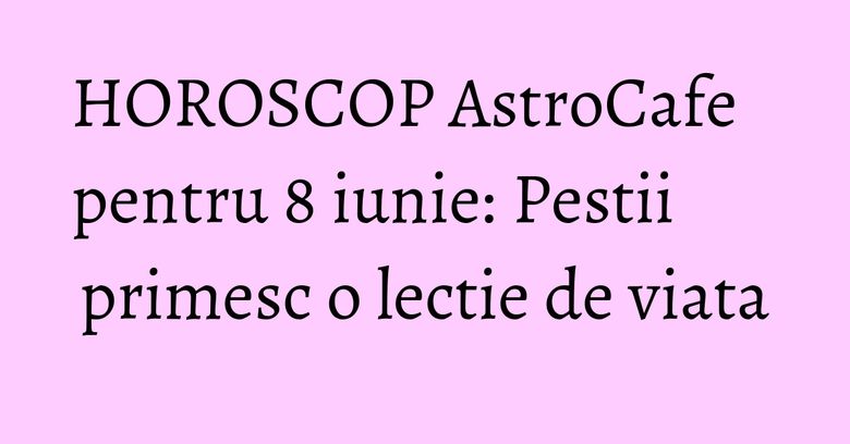 HOROSCOP AstroCafe pentru 8 iunie: Pestii primesc o lectie de viata