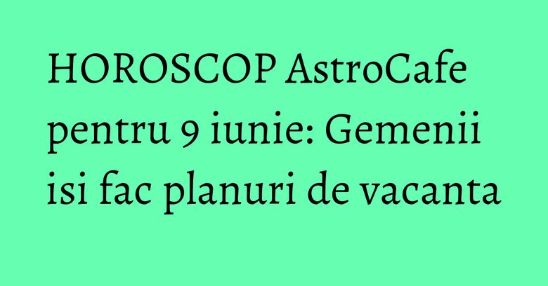 HOROSCOP AstroCafe pentru 9 iunie: Gemenii isi fac planuri de vacanta