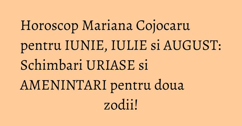 Horoscop Mariana Cojocaru pentru IUNIE, IULIE si AUGUST: Schimbari URIASE si AMENINTARI pentru doua zodii!