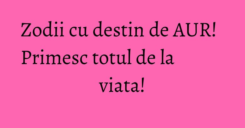 Zodii cu destin de AUR! Primesc totul de la viata! Zodii cu destin de AUR! Primesc totul de la viata!