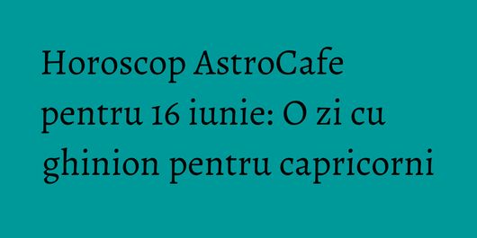 Horoscop AstroCafe pentru 16 iunie: O zi cu ghinion pentru capricorni