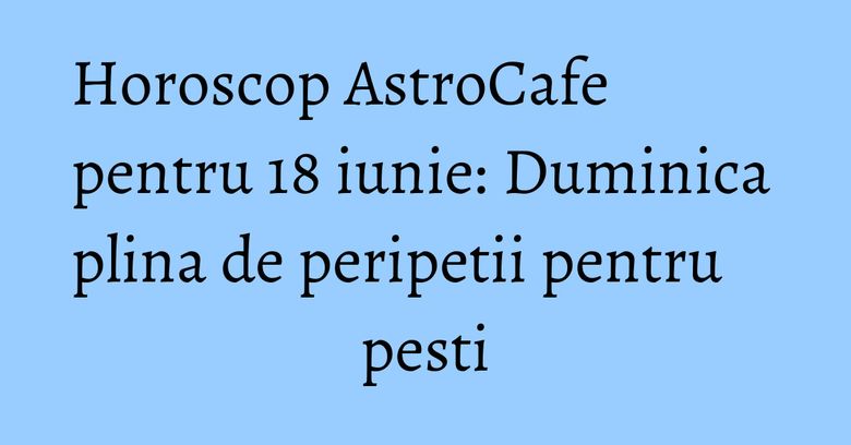 Horoscop AstroCafe pentru 18 iunie: Duminica plina de peripetii pentru pesti