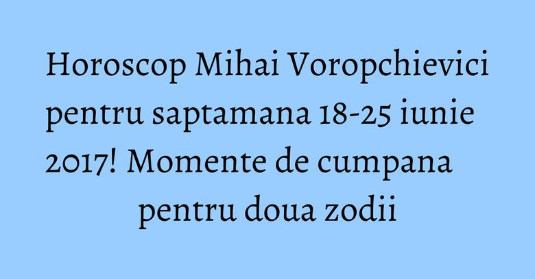 Horoscop Mihai Voropchievici pentru saptamana 18-25 iunie 2017! Momente de cumpana pentru doua zodii