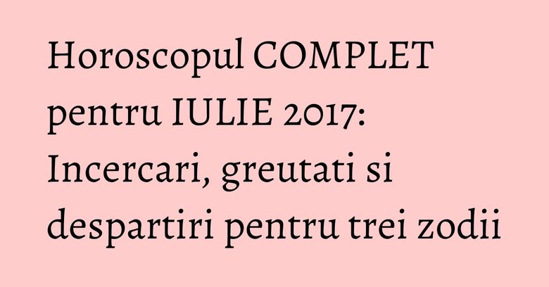 Horoscopul COMPLET pentru IULIE 2017: Incercari, greutati si despartiri pentru trei zodii Horoscopul COMPLET pentru IULIE 2017: Incercari, greutati si despartiri pentru trei zodii