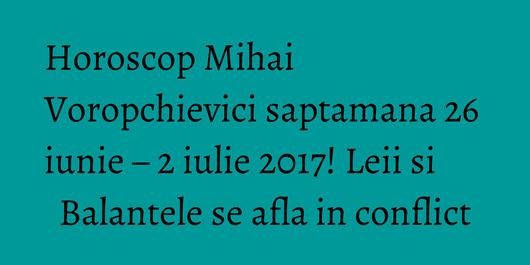 Horoscop Mihai Voropchievici saptamana 26 iunie – 2 iulie 2017! Leii si Balantele se afla in conflict