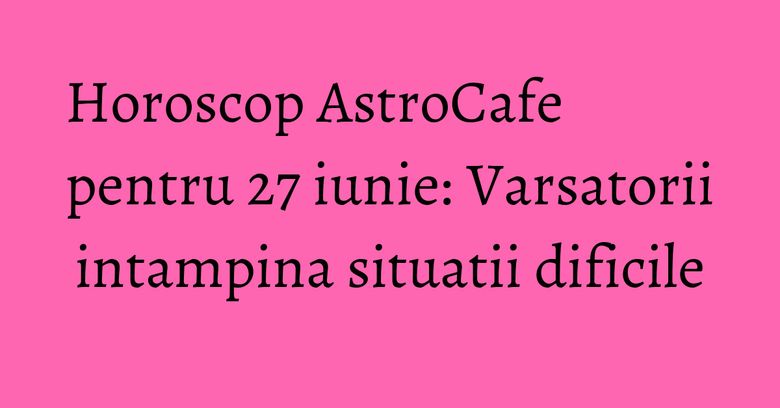 Horoscop AstroCafe pentru 27 iunie: Varsatorii intampina situatii dificile