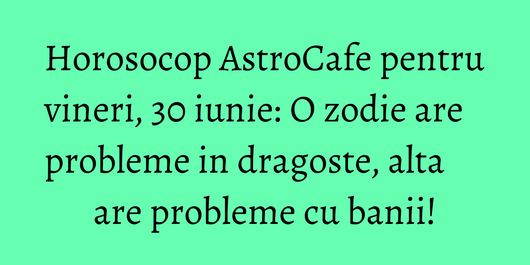Horosocop AstroCafe pentru vineri, 30 iunie: O zodie are probleme in dragoste, alta are probleme cu banii!