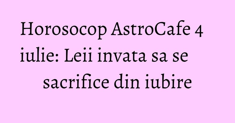 Horosocop AstroCafe 4 iulie: Leii invata sa se sacrifice din iubire Horosocop AstroCafe 4 iulie: Leii invata sa se sacrifice din iubire