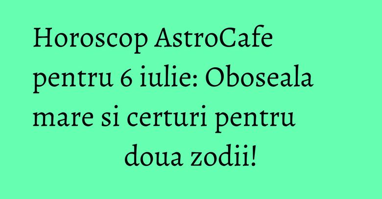 Horoscop AstroCafe pentru 6 iulie: Oboseala mare si certuri pentru doua zodii!