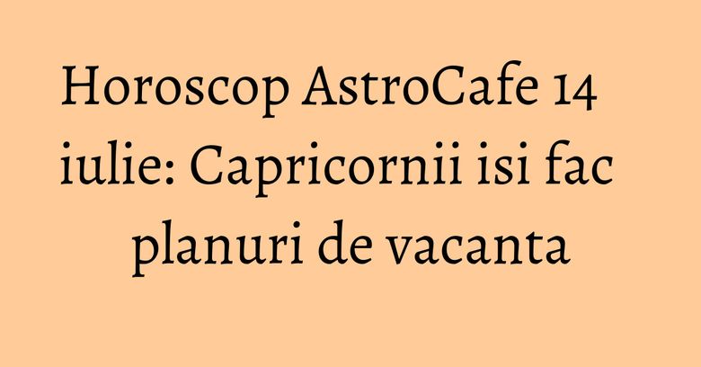 Horoscop AstroCafe 14 iulie: Capricornii isi fac planuri de vacanta Horoscop AstroCafe 14 iulie: Capricornii isi fac planuri de vacanta