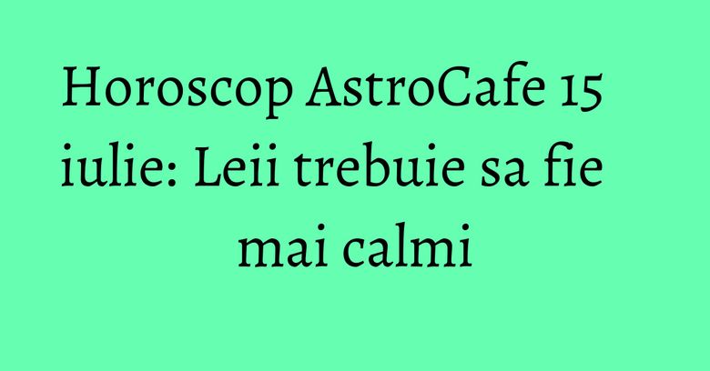 Horoscop AstroCafe 15 iulie: Leii trebuie sa fie mai calmi Horoscop AstroCafe 15 iulie: Leii trebuie sa fie mai calmi