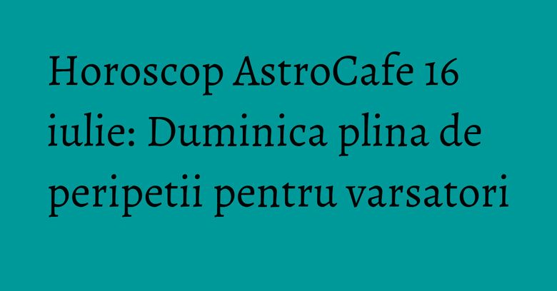 Horoscop AstroCafe 16 iulie: Duminica plina de peripetii pentru varsatori Horoscop AstroCafe 16 iulie: Duminica plina de peripetii pentru varsatori