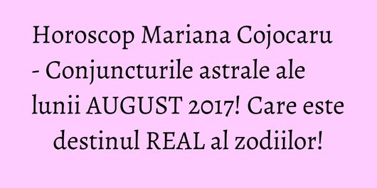 Horoscop Mariana Cojocaru - Conjuncturile astrale ale lunii AUGUST 2017! Care este destinul REAL al zodiilor!