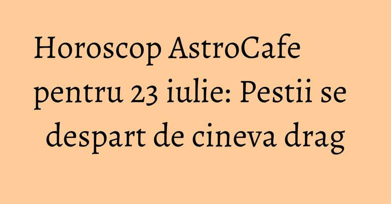 Horoscop AstroCafe pentru 23 iulie: Pestii se despart de cineva drag Horoscop AstroCafe pentru 23 iulie: Pestii se despart de cineva drag