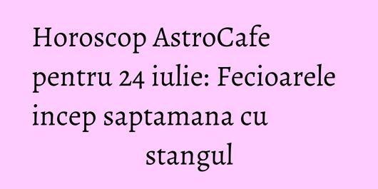 Horoscop AstroCafe pentru 24 iulie: Fecioarele incep saptamana cu stangul