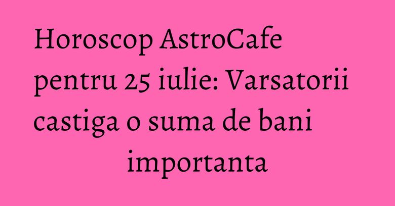 Horoscop AstroCafe pentru 25 iulie: Varsatorii castiga o suma de bani importanta Horoscop AstroCafe pentru 25 iulie: Varsatorii castiga o suma de bani importanta