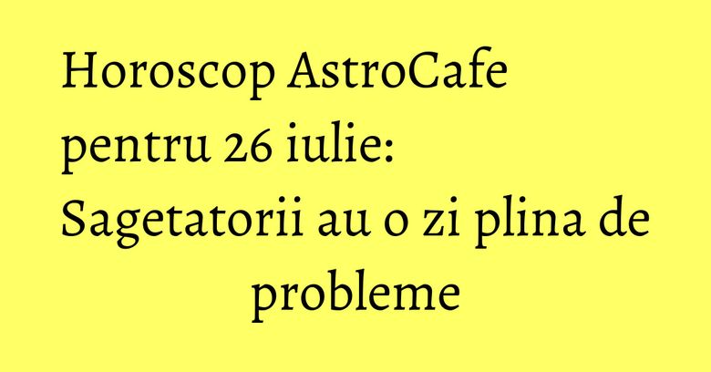 Horoscop AstroCafe pentru 26 iulie: Sagetatorii au o zi plina de probleme