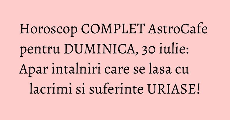 Horoscop COMPLET AstroCafe pentru DUMINICA, 30 iulie: Apar intalniri care se lasa cu lacrimi si suferinte URIASE! Horoscop COMPLET AstroCafe pentru DUMINICA, 30 iulie: Apar intalniri care se lasa cu lacrimi si suferinte URIASE!