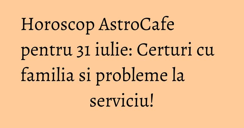 Horoscop AstroCafe pentru 31 iulie: Certuri cu familia si probleme la serviciu!