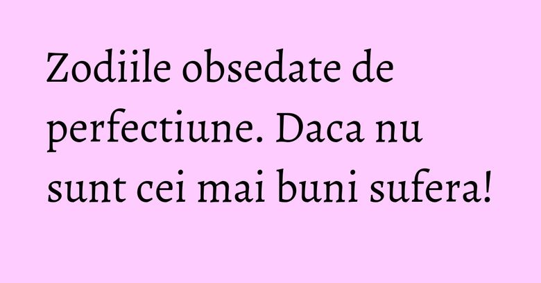 Zodiile obsedate de perfectiune. Daca nu sunt cei mai buni sufera!