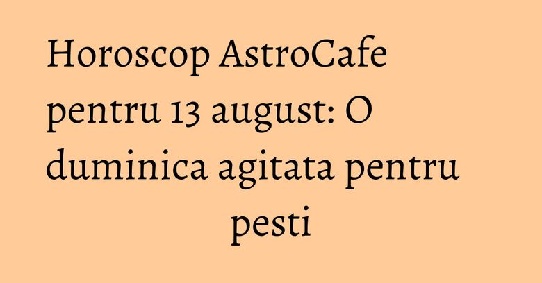 Horoscop AstroCafe pentru 13 august: O duminica agitata pentru pesti Horoscop AstroCafe pentru 13 august: O duminica agitata pentru pesti