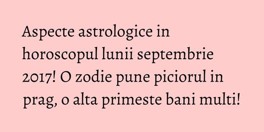 Aspecte astrologice in horoscopul lunii septembrie 2017! O zodie pune piciorul in prag, o alta primeste bani multi!