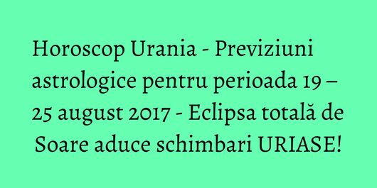 Horoscop Urania - Previziuni astrologice pentru perioada 19 – 25 august 2017 - Eclipsa totală de Soare aduce schimbari URIASE!